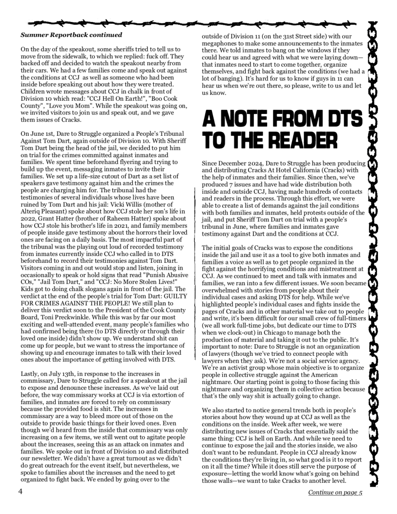 R e e e i e i e o T  Summer Reportback continued  On the day of the speakout, some sheriffs tried to tel us to ‘move from the sidewalk, to which we replied: fuck off, They backed off and decided to watch the speakout nearby from their cars. We had a few families come and speak out against the conditions at CCJ as well as someone who had been inside before speaking out about how they were treated Children wrote messages about CCJ in chalk in front of Division 10 which read: "CCJ Hell On Eartht", "Boo Cook County”,"Love you Mom". While the speakout was going on, we invited visitors to join us and speak out, and we gave them issues of Cracks.  On June 1st, Dare to Struggle organized a People’s Tribunal Against Tom Dart, again outside of Division 10. With Sheriff Tom Dart being the head of the jail, we decided to put him on trial for the crimes committed against inmates and families. We spent time beforehand flyering and trying to build up the event, messaging inmates to invite their families. We set up a life-size cutout of Dart as a st list of speakers gave testimony against him and the crimes the people are charging him for. The tribunal had the testimonies of several individuals whose lives have been ruined by Tom Dart and his jail: Vicki Willis (mother of Alteriq Pleasant) spoke about how CCJ stole her son’s lie in 2022, Grant Hatter (brother of Raheem Hatter) spoke about how CCJ stole his brother’s life in 2021, and family members of peaple inside gave testimony about the horrors their loved ones are facing on a daily basis. The most impactful part of the tribunal was the playing out loud of recorded testimony from inmates currently inside CCJ who called in to DTS beforehand to ecord thels testimonies against Tom Dart. | Visitors coming in and out would stop and listen, joining in mally to speak or hold signs that read "Puish Abusive “Jail Tom Dart,” and "CCJ: No More Stolen Lives! Kids got to doing chalk slogans again in front of the jail. The verdictat the end of the people’s trial for Tom Dart: GUILTY FOR CRIMES AGAINST THE PEOPLE! We still plan to deliver this verdict soon to the President of the Cook County Board, Toni Preckwinkle. While this was by far our most exciting and well-attended event, many people’s families who had confirmed being there (to DTS directly or through their loved one inside) didn’t show up. We understand shit can come up for people, but we want to stress the importance of showing up and encourage inmates to talk with their loved  ones about the importance of getting involved with DTS.  Lastly, on July 13th, in response to the increases in commissary, Dare to Struggle called for a speakout at the jail 10 expose and denounce these increases. As we’ve laid out before, the way commissary works at CCJ is via extortion of families, and inmates are forced to rely on commissary because the provided food is shit. The increases in commissary are a way to bleed more out of those on the outside o provide basic things for their loved ones. Even though we’d heard from the inside that commissary was only increasing on a few items, we still went out to agitate people about the increases, seeing this as an attack on inmates and families. We spoke out in front of Division 10 and distributed our newsletter. We didn’t have a great turnout as we didn’t do great outreach for the event itsel, but nevertheless, we spoke to families about the increases and the need to get organized to fight back. We ended by going over to the  4  outside of Division 11 (on the 31st Street side) with our megaphones to make some announcements to the inmates there. We told inmates to bang on the windows if they could hear us and agreed with what we were laying down— that inmates need to start to come together, organize themselves, and fight back against the conditions (we had a ot of banging). Its hard for us to know if guys in 11 can hear us when we’re out there, so please, write to us and let usknow.  A NOTE FROM DTS TO THE READER  Since December 2024, Dare to Struggle has been producing and distributing Cracks At Hotel California (Cracks) with the help of inmates and their families. Since then, we’ve produced 7 issues and have had wide distribution both inside and outside CCJ, having made hundreds of contacts and readers in the process. Through this effort, we were able to create alist of demands against the jail conditions with both families and inmates, held protests outside of the jail, and put Sheriff Tom Dart on trial with a people’s tribunal in June, where families and inmates gave testimony against Dart and the conditions at CCJ.  “The initial goals of Cracks was to expose the conditions inside the jail and use it as a tool to give both inmates and families a voice as well as to get people organized in the fight against the horrifying conditions and mistreatment at CCJ. As we continued to meet and talk with inmates and families, we ran into a few different issues. We soon became! overwhelmed with stories from people about their individual cases and asking DTS for help. While we’ve highlighted people’s individual cases and fights inside the pages of Cracks and in other material we take out to people and write, its been difficult for our small erew of full-timers (weall work full-time jobs, but dedicate our time to DTS when we clock-out) in Chicago to manage both the production of material and taking it out to the public. It’s important to note: Dare to Strugle is not an organization of lawyers (though we’ve tried to connect people with lawyers when they ask). We’re not a social service agency We’re an activist group whose main objective is to organize people in collective struggle against the American nightmare. Our starting point is going to those facing this nightmare and organizing them in collective action because that’s the only way shit is actually going to change.  ‘We also started to notice general trends both in people’s Stories about how they wound up at CCJ as well as the conditions on the inside. Week after week, we were distributing new issues of Cracks that essentially said the same thing: CCJ is hell on Earth. And while we need to continue to expose the jail and the stories inside, we also don’t want to be redundant. People in CCJ already know the conditions they’re living in, o what good is it to report onitall the time? While it does stll serve the purpose of exposure—letting the world know what’s going on behind those walls—we want to take Cracks to another level.  Continue on page 5  
